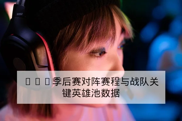 LPL季后赛对阵赛程与战队关键英雄池数据